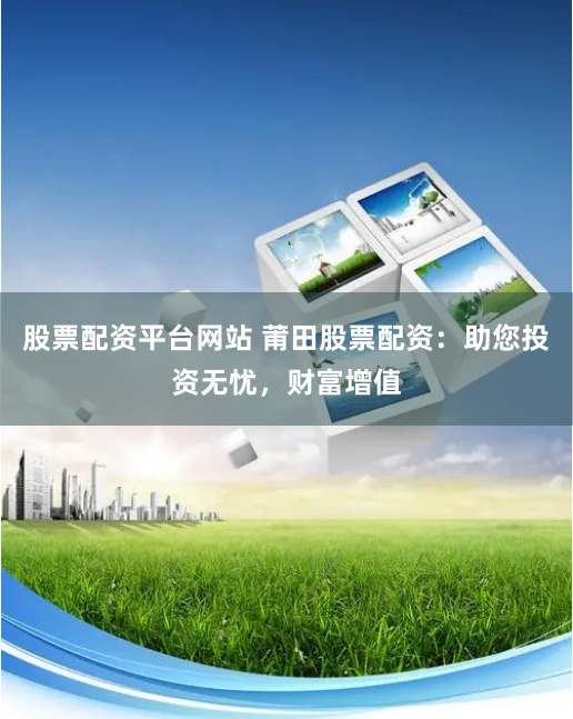 股票配资平台网站 莆田股票配资：助您投资无忧，财富增值